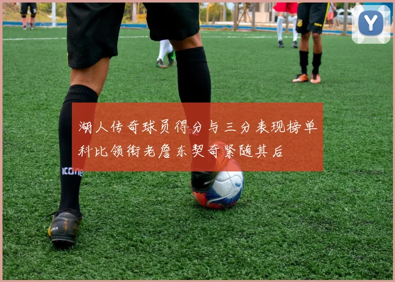 湖人传奇球员得分与三分表现榜单科比领衔老詹东契奇紧随其后
