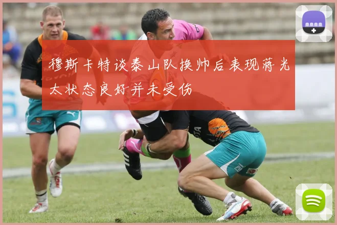 穆斯卡特谈泰山队换帅后表现蒋光太状态良好并未受伤
