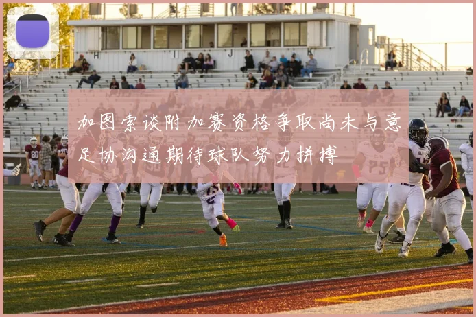 加图索谈附加赛资格争取尚未与意足协沟通期待球队努力拼搏