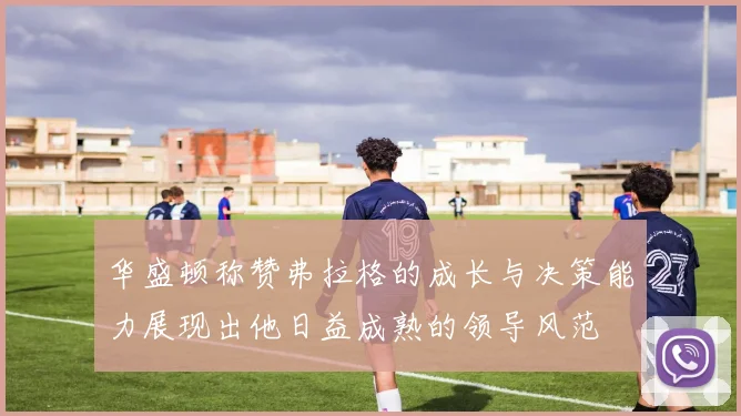 华盛顿称赞弗拉格的成长与决策能力展现出他日益成熟的领导风范