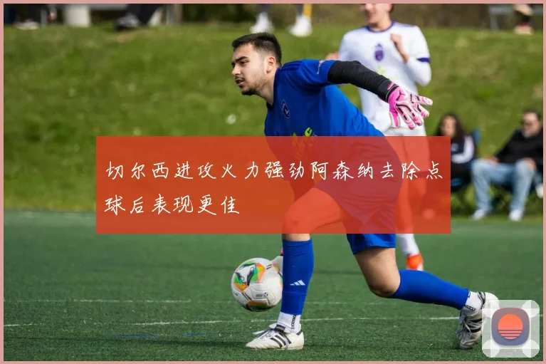 切尔西进攻火力强劲阿森纳去除点球后表现更佳