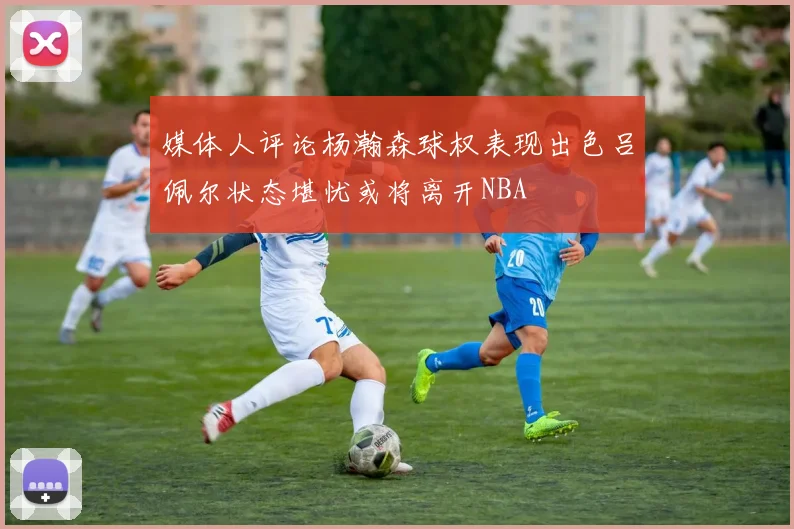 媒体人评论杨瀚森球权表现出色吕佩尔状态堪忧或将离开NBA