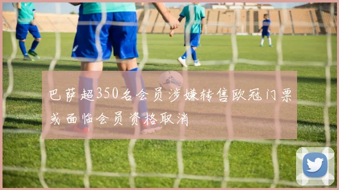 巴萨超350名会员涉嫌转售欧冠门票或面临会员资格取消