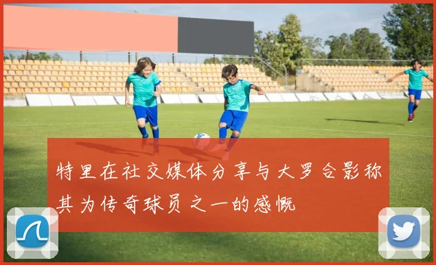 特里在社交媒体分享与大罗合影称其为传奇球员之一的感慨