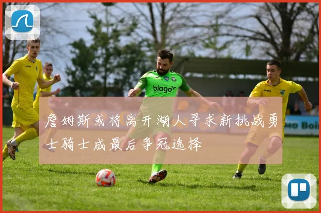 詹姆斯或将离开湖人寻求新挑战勇士骑士成最后争冠选择