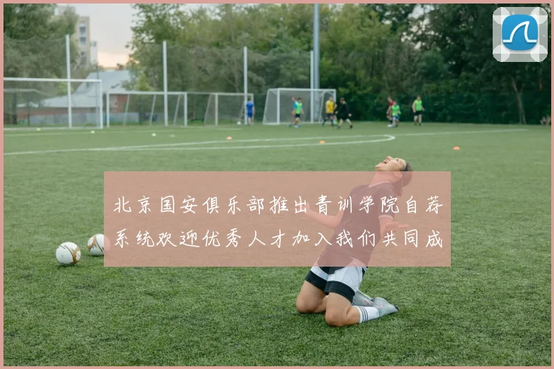 北京国安俱乐部推出青训学院自荐系统欢迎优秀人才加入我们共同成长