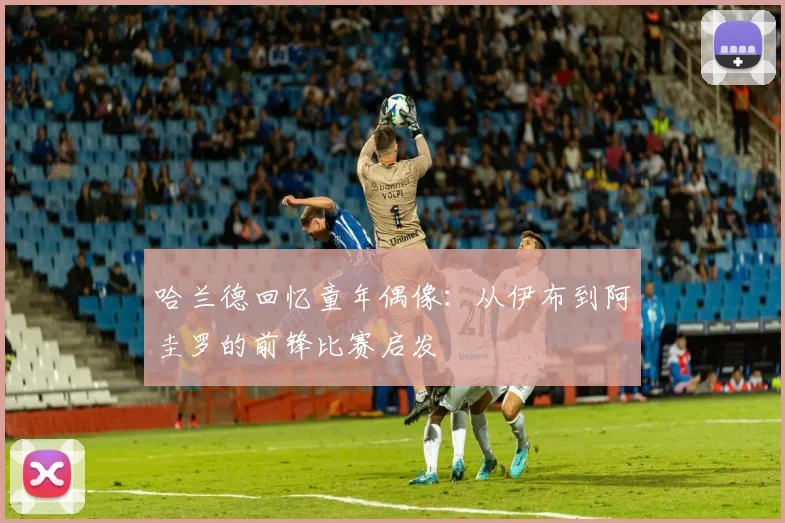 哈兰德回忆童年偶像：从伊布到阿圭罗的前锋比赛启发