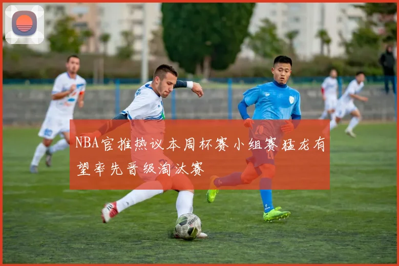 NBA官推热议本周杯赛小组赛猛龙有望率先晋级淘汰赛