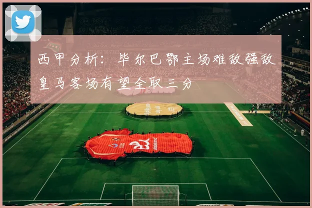 西甲分析：毕尔巴鄂主场难敌强敌皇马客场有望全取三分